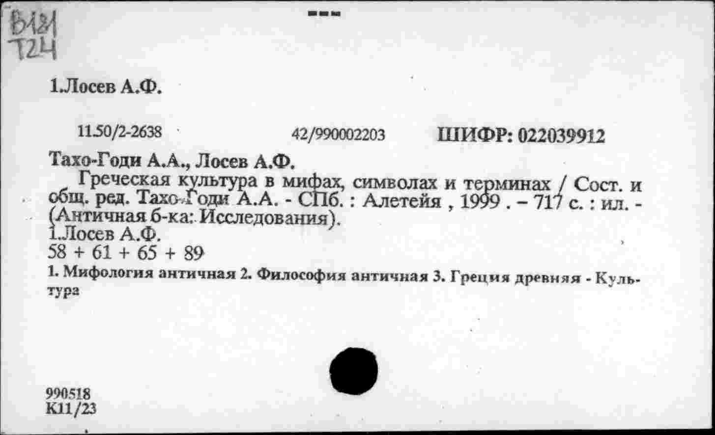 ﻿•им
1.Лосев А.Ф.
11-50/2-2638	42/990002203 ШИФР: 022039912
Тахо-Годи А.А., Лосев А.Ф.
Греческая культура в мифах, символах и терминах / Сост. и общ. ред. ТахоГоди А.А. - СПб. : Алетейя , 1999 . - 717 с.: ил. -(Античная б-ка: Исследования).
1.Лосев А.Ф.
58 + 61 + 65 + 89
1. Мифология античная 2. Философия античная 3. Греция древняя - Культура
990518 КП/23